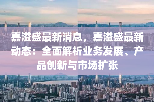 嘉(jia)溢盛最(zui)新消息，嘉(jia)溢盛(sheng)最新(xin)動(dong)態：全麵解析業務髮展(zhan)、産(chan)品創(chuang)新(xin)與(yu)市(shi)場(chang)擴張(zhang)