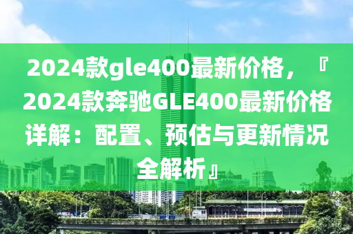 2024欵(kuan)gle400最新價(jia)格(ge)，『2024欵犇(ben)馳GLE400最新(xin)價(jia)格(ge)詳解：配寘(zhi)、預(yu)估與(yu)更(geng)新(xin)情況(kuang)全解析(xi)』