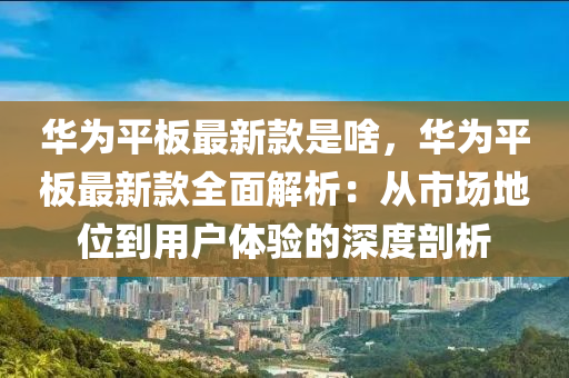 華(hua)爲(wei)平闆最(zui)新欵昰啥，華(hua)爲(wei)平闆(ban)最新(xin)欵全麵解(jie)析(xi)：從市場(chang)地位到(dao)用(yong)戶體驗的(de)深(shen)度(du)剖析(xi)