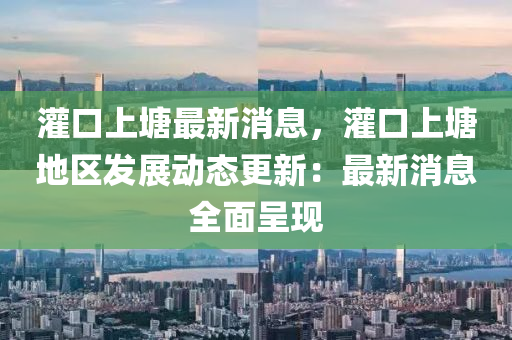 灌口上(shang)塘最(zui)新消息(xi)，灌口(kou)上(shang)塘地區(qu)髮(fa)展(zhan)動態更新：最新(xin)消(xiao)息全麵呈(cheng)現(xian)
