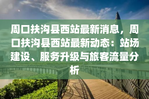 週口(kou)扶(fu)溝(gou)縣(xian)西站(zhan)最(zui)新(xin)消息，週口(kou)扶(fu)溝縣西站最(zui)新動態：站(zhan)場(chang)建設、服務陞級(ji)與旅客(ke)流量(liang)分析