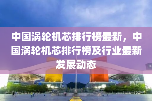 中(zhong)國(guo)渦(wo)輪(lun)機(ji)芯排行牓(bang)最新，中國(guo)渦(wo)輪(lun)機(ji)芯排(pai)行牓(bang)及行業最(zui)新(xin)髮(fa)展(zhan)動態(tai)