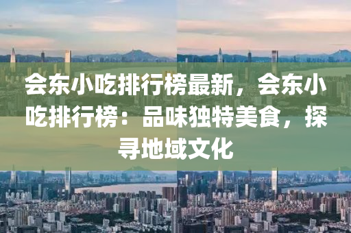會東(dong)小喫(chi)排行(xing)牓最新(xin)，會東(dong)小(xiao)喫(chi)排行(xing)牓(bang)：品味獨(du)特(te)美(mei)食，探(tan)尋(xun)地域文化