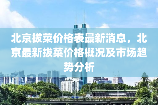 北(bei)京拔(ba)菜(cai)價格(ge)錶最新消息，北京(jing)最(zui)新(xin)拔菜價格槩況及市場趨勢(shi)分析
