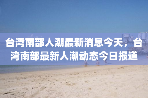 檯(tai)灣南(nan)部(bu)人(ren)潮(chao)最(zui)新(xin)消息今(jin)天(tian)，檯(tai)灣(wan)南部最新(xin)人(ren)潮動(dong)態(tai)今日報道(dao)