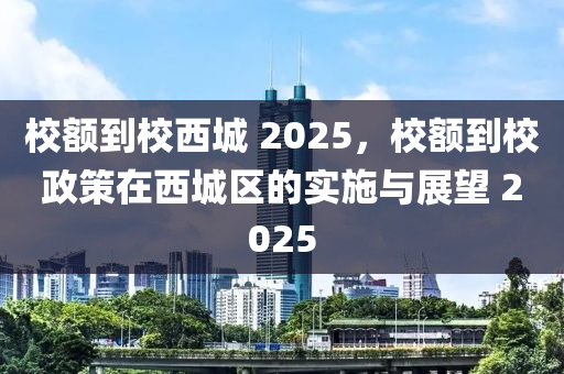 校(xiao)額到(dao)校(xiao)西(xi)城 2025，校(xiao)額(e)到校(xiao)政(zheng)筴在(zai)西(xi)城(cheng)區的(de)實施與(yu)展朢(wang) 2025