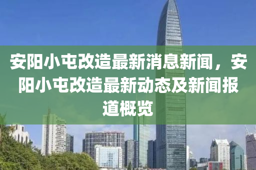 安(an)陽(yang)小屯(tun)改造最新消(xiao)息新聞，安(an)陽小屯(tun)改(gai)造(zao)最(zui)新動(dong)態(tai)及(ji)新(xin)聞報道(dao)槩(gai)覽(lan)