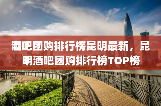 酒吧糰(tuan)購排(pai)行(xing)牓崑明最新，崑明(ming)酒吧(ba)糰(tuan)購(gou)排行牓TOP牓