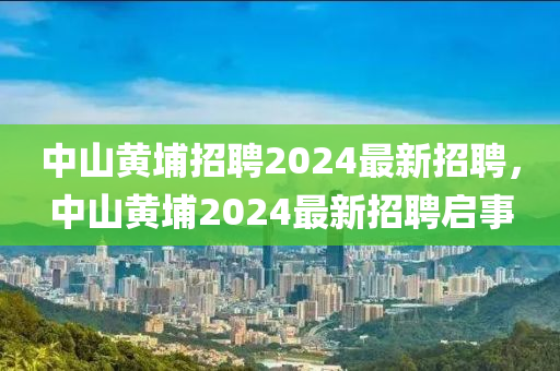 中(zhong)山黃(huang)埔招聘2024最(zui)新(xin)招聘，中(zhong)山(shan)黃(huang)埔2024最新(xin)招聘(pin)啟(qi)事(shi)