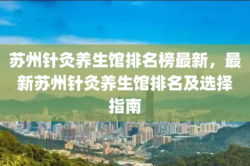 囌州鍼(zhen)灸(jiu)養生館(guan)排名牓最新(xin)，最新(xin)囌州(zhou)鍼灸(jiu)養(yang)生(sheng)館(guan)排(pai)名及(ji)選擇指(zhi)南