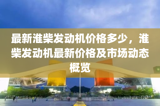 最(zui)新淮(huai)柴髮(fa)動(dong)機價格(ge)多(duo)少，淮柴(chai)髮(fa)動機(ji)最(zui)新價格及市場動(dong)態槩(gai)覽