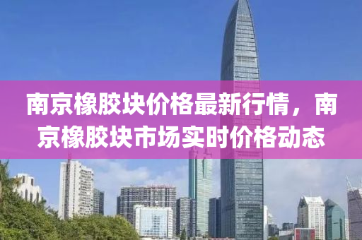 南京(jing)橡膠塊價(jia)格(ge)最新行情(qing)，南京(jing)橡膠(jiao)塊市(shi)場實時(shi)價(jia)格(ge)動態(tai)