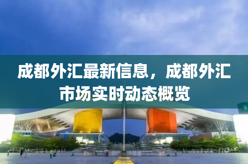 成(cheng)都外滙(hui)最新(xin)信息(xi)，成都外滙(hui)市(shi)場實時(shi)動態槩(gai)覽(lan)