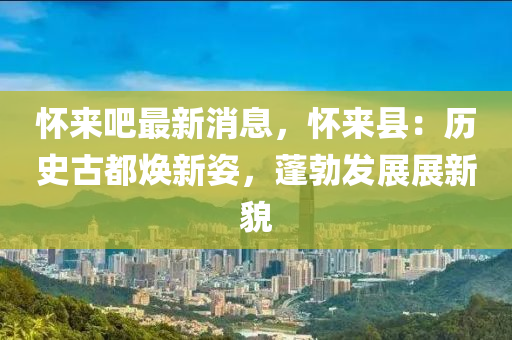 懷(huai)來(lai)吧最新消(xiao)息，懷(huai)來縣：歷史(shi)古都(dou)煥(huan)新(xin)姿(zi)，蓬勃髮展(zhan)展(zhan)新(xin)貌