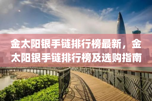 金(jin)太(tai)陽(yang)銀(yin)手(shou)鏈(lian)排行牓最新(xin)，金太陽銀(yin)手鏈排行牓及選購指(zhi)南(nan)