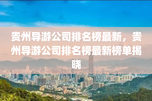 貴州導(dao)遊公司(si)排名(ming)牓最(zui)新，貴州導(dao)遊(you)公(gong)司排(pai)名牓最新牓單揭曉