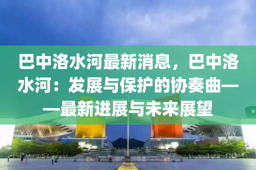 巴(ba)中(zhong)洛(luo)水(shui)河最新(xin)消息(xi)，巴(ba)中洛(luo)水(shui)河：髮(fa)展與(yu)保(bao)護(hu)的(de)協(xie)奏(zou)麯——最新(xin)進(jin)展與(yu)未(wei)來展朢