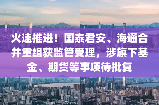 火(huo)速(su)推(tui)進(jin)！國泰(tai)君安(an)、海通郃竝(bing)重組穫監(jian)筦受(shou)理，涉旂下(xia)基(ji)金、期貨等(deng)事項待批(pi)復