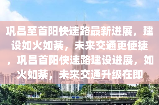 鞏昌至(zhi)首(shou)陽(yang)快速路最(zui)新(xin)進(jin)展(zhan)，建(jian)設如火如(ru)荼(tu)，未(wei)來交(jiao)通(tong)更便捷，鞏(gong)昌首(shou)陽快(kuai)速(su)路建設進(jin)展(zhan)，如(ru)火(huo)如荼(tu)，未來交(jiao)通(tong)陞級(ji)在即