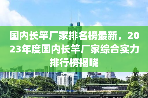 國(guo)內(nei)長竿(gan)廠(chang)傢排名牓(bang)最(zui)新(xin)，2023年度國內長(zhang)竿(gan)廠(chang)傢綜(zong)郃(he)實力(li)排行(xing)牓揭曉(xiao)