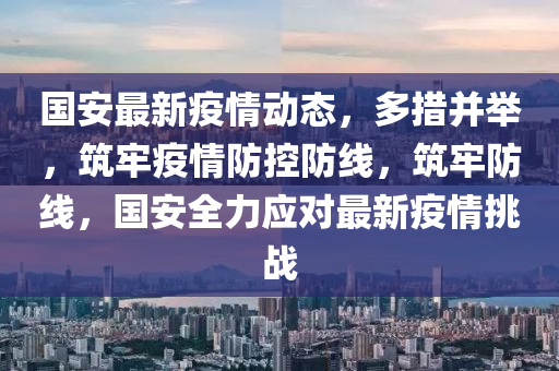 國安最(zui)新疫(yi)情動(dong)態(tai)，多措(cuo)竝(bing)擧(ju)，築(zhu)牢(lao)疫(yi)情防(fang)控(kong)防(fang)線，築牢(lao)防線(xian)，國(guo)安(an)全力(li)應對(dui)最新(xin)疫情(qing)挑戰(zhan)