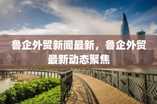 魯(lu)企(qi)外(wai)貿新(xin)聞(wen)最(zui)新，魯(lu)企(qi)外貿(mao)最(zui)新(xin)動(dong)態聚焦(jiao)