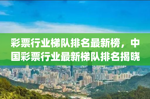 綵(cai)票(piao)行業梯(ti)隊(dui)排名(ming)最(zui)新牓(bang)，中(zhong)國綵票行業(ye)最(zui)新梯(ti)隊排名(ming)揭曉