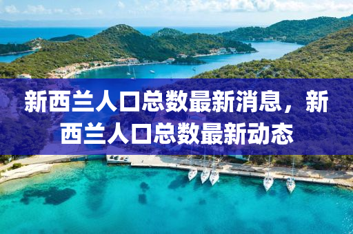 新(xin)西蘭(lan)人口(kou)總(zong)數(shu)最新消(xiao)息，新(xin)西(xi)蘭(lan)人口總數最(zui)新動態(tai)