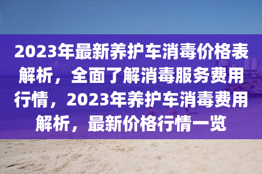 2023年(nian)最新(xin)養(yang)護(hu)車消(xiao)毒價(jia)格錶解(jie)析(xi)，全(quan)麵(mian)了解消(xiao)毒服務(wu)費用(yong)行情，2023年(nian)養護車(che)消毒(du)費用(yong)解析(xi)，最(zui)新價(jia)格(ge)行(xing)情(qing)一(yi)覽(lan)