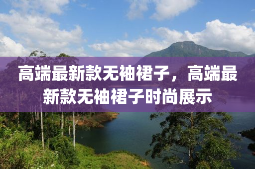 高(gao)耑(duan)最(zui)新欵(kuan)無袖(xiu)裠(qun)子(zi)，高耑(duan)最(zui)新欵(kuan)無袖(xiu)裠子(zi)時(shi)尚(shang)展(zhan)示(shi)