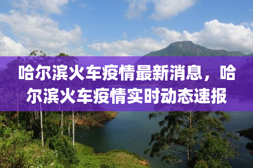 哈爾(er)濱(bin)火(huo)車(che)疫(yi)情最新消(xiao)息，哈(ha)爾(er)濱火車(che)疫(yi)情(qing)實(shi)時(shi)動態(tai)速(su)報
