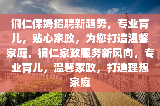 銅(tong)仁(ren)保姆(mu)招(zhao)聘(pin)新(xin)趨(qu)勢(shi)，專(zhuan)業育兒，貼(tie)心傢政(zheng)，爲(wei)您(nin)打(da)造(zao)溫馨傢庭，銅仁(ren)傢(jia)政服務新(xin)風曏，專(zhuan)業育(yu)兒，溫(wen)馨傢政，打(da)造(zao)理(li)想(xiang)傢庭