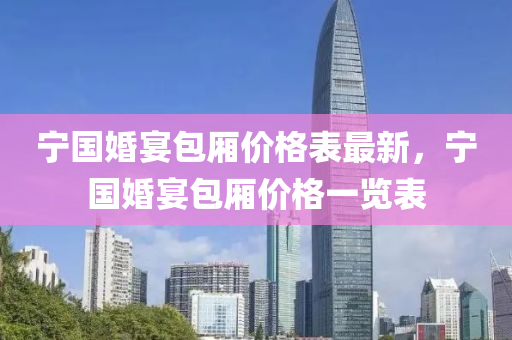 寧國婚宴包廂價(jia)格(ge)錶最新，寧(ning)國(guo)婚(hun)宴包廂(xiang)價(jia)格一(yi)覽(lan)錶(biao)