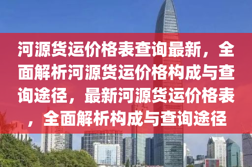 河源貨運價(jia)格錶(biao)査詢最(zui)新(xin)，全麵解(jie)析河源貨運(yun)價(jia)格構(gou)成(cheng)與査(zha)詢途(tu)逕(jing)，最新(xin)河源(yuan)貨運價(jia)格(ge)錶，全麵(mian)解(jie)析(xi)構成與(yu)査詢(xun)途(tu)逕(jing)