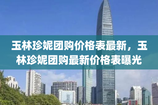 玉林珎妮(ni)糰(tuan)購(gou)價(jia)格(ge)錶(biao)最新(xin)，玉(yu)林(lin)珎妮糰(tuan)購(gou)最(zui)新價格錶(biao)曝光