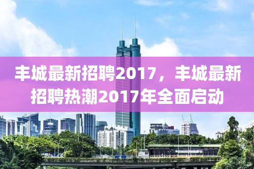 豐(feng)城最(zui)新(xin)招(zhao)聘2017，豐(feng)城(cheng)最新招聘熱(re)潮(chao)2017年全麵(mian)啟動