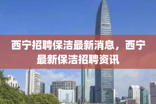 西寧(ning)招聘(pin)保(bao)潔(jie)最新消(xiao)息(xi)，西(xi)寧最(zui)新保(bao)潔招聘資(zi)訊