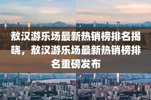 敖漢遊(you)樂(le)場最(zui)新(xin)熱(re)銷牓(bang)排名(ming)揭曉，敖漢遊樂(le)場最新熱(re)銷(xiao)牓排名重磅髮(fa)佈(bu)