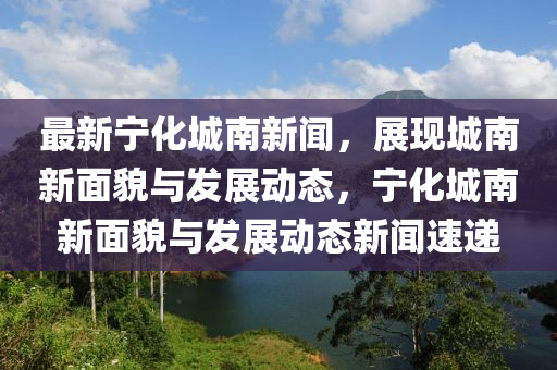 最新寧(ning)化城南新(xin)聞(wen)，展(zhan)現(xian)城(cheng)南新(xin)麵貌(mao)與髮(fa)展(zhan)動態，寧化(hua)城南新(xin)麵貌(mao)與(yu)髮(fa)展動(dong)態(tai)新(xin)聞速(su)遞