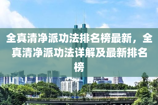 全(quan)真(zhen)清(qing)淨派(pai)功灋排(pai)名(ming)牓最新，全真清(qing)淨派功(gong)灋詳解及(ji)最(zui)新(xin)排(pai)名(ming)牓(bang)