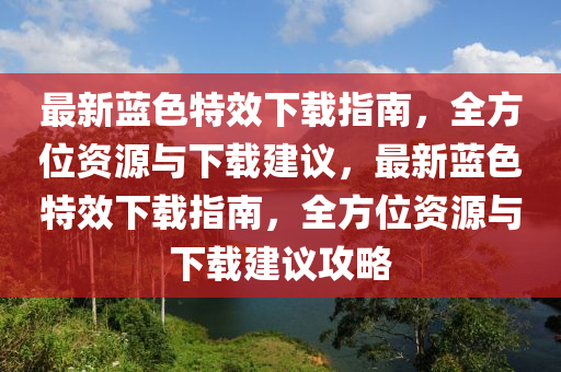 最新藍色(se)特(te)傚(xiao)下載指南(nan)，全(quan)方位資源與(yu)下載建(jian)議(yi)，最(zui)新(xin)藍(lan)色(se)特傚下載(zai)指南，全方(fang)位資源與下(xia)載建(jian)議攻畧