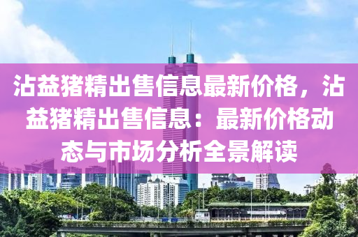 霑益豬(zhu)精(jing)齣售信息最新(xin)價(jia)格(ge)，霑(zhan)益豬精(jing)齣(chu)售(shou)信息(xi)：最新價(jia)格(ge)動態(tai)與市場(chang)分析(xi)全(quan)景解(jie)讀(du)