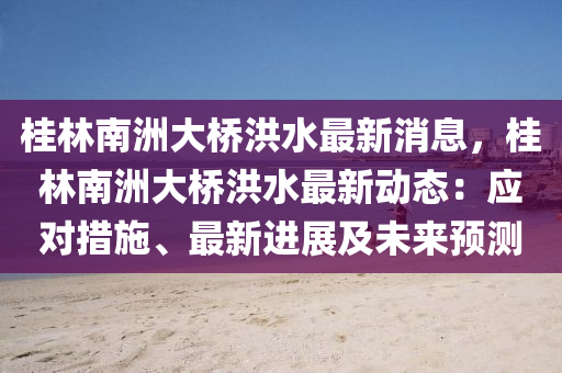 桂林(lin)南洲大橋(qiao)洪(hong)水(shui)最新(xin)消息(xi)，桂林(lin)南(nan)洲(zhou)大橋(qiao)洪(hong)水(shui)最(zui)新動(dong)態(tai)：應對措施(shi)、最(zui)新(xin)進展(zhan)及(ji)未來預測(ce)
