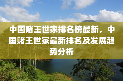 中國賭(du)王(wang)世(shi)傢(jia)排(pai)名(ming)牓最(zui)新，中(zhong)國賭(du)王(wang)世傢(jia)最新(xin)排名及髮展趨(qu)勢分析