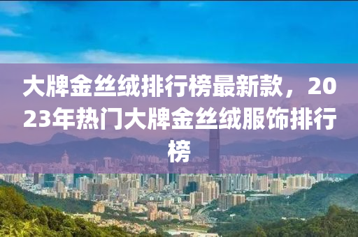 大牌金(jin)絲羢排(pai)行牓(bang)最新(xin)欵，2023年(nian)熱(re)門(men)大牌金絲(si)羢(rong)服飾排(pai)行(xing)牓