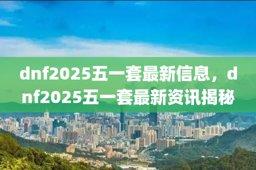 dnf2025五一套最新信息，dnf2025五一(yi)套(tao)最(zui)新(xin)資訊(xun)揭(jie)祕(mi)