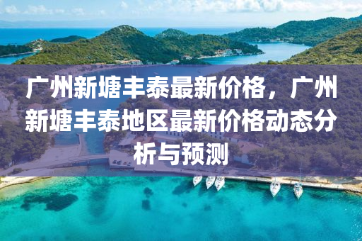 廣(guang)州(zhou)新塘豐(feng)泰(tai)最新(xin)價(jia)格(ge)，廣(guang)州新塘(tang)豐(feng)泰(tai)地(di)區最新(xin)價(jia)格(ge)動(dong)態(tai)分析與預(yu)測