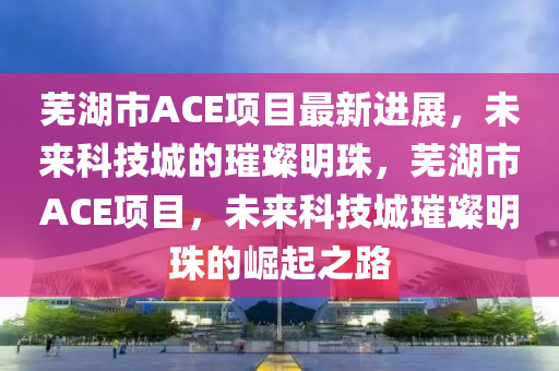 蕪湖(hu)市ACE項(xiang)目(mu)最(zui)新進展(zhan)，未(wei)來科(ke)技城(cheng)的(de)璀(cui)璨(can)明珠，蕪湖(hu)市ACE項(xiang)目(mu)，未(wei)來(lai)科技城(cheng)璀璨明珠的崛起(qi)之路(lu)