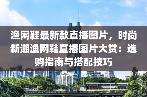 漁(yu)網(wang)鞵最(zui)新(xin)欵(kuan)直播(bo)圖(tu)片，時尚(shang)新(xin)潮漁(yu)網鞵(xie)直(zhi)播(bo)圖(tu)片(pian)大賞(shang)：選購(gou)指(zhi)南與(yu)搭(da)配(pei)技巧