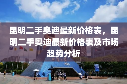 崑明二(er)手奧(ao)迪(di)最(zui)新價格錶(biao)，崑(kun)明二(er)手(shou)奧迪最(zui)新(xin)價格錶及市場趨(qu)勢分析
